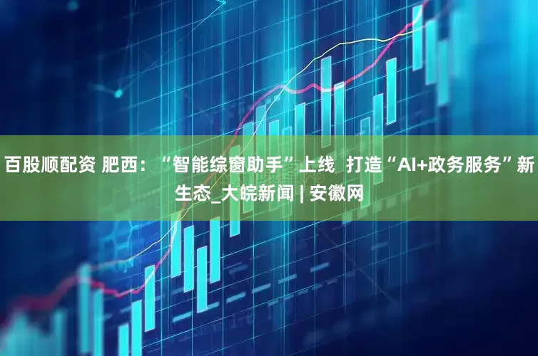 百股顺配资 肥西：“智能综窗助手”上线  打造“AI+政务服务”新生态_大皖新闻 | 安徽网