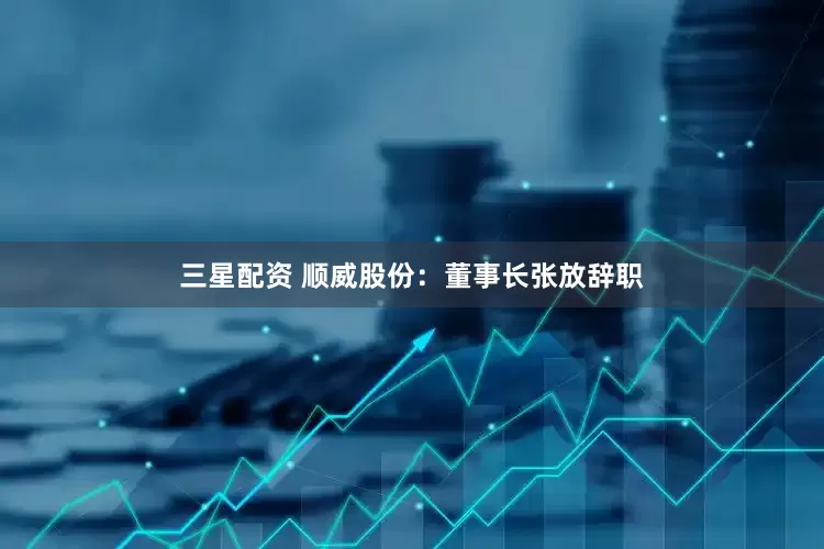 三星配资 顺威股份：董事长张放辞职
