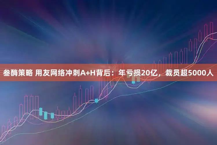 叁酶策略 用友网络冲刺A+H背后：年亏损20亿，裁员超5000人