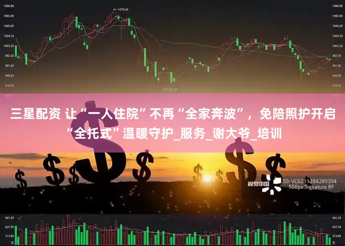 三星配资 让“一人住院”不再“全家奔波”，免陪照护开启“全托式”温暖守护_服务_谢大爷_培训