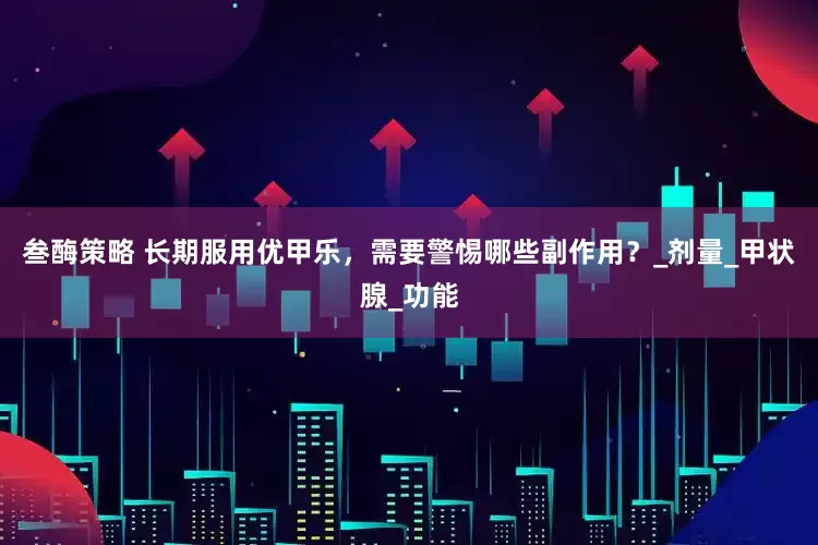 叁酶策略 长期服用优甲乐，需要警惕哪些副作用？_剂量_甲状腺_功能