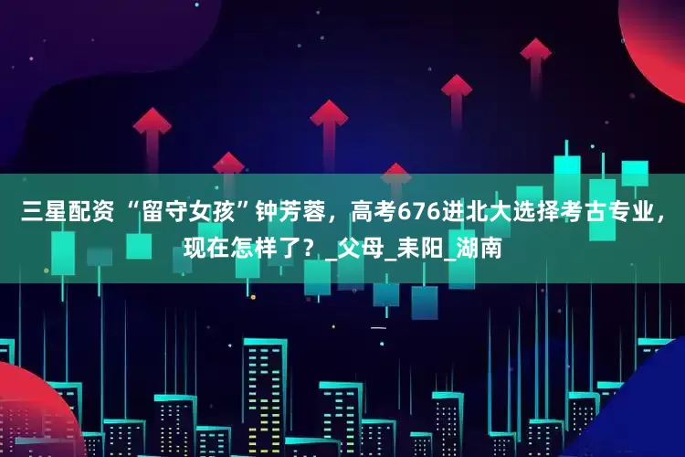 三星配资 “留守女孩”钟芳蓉，高考676进北大选择考古专业，现在怎样了？_父母_耒阳_湖南