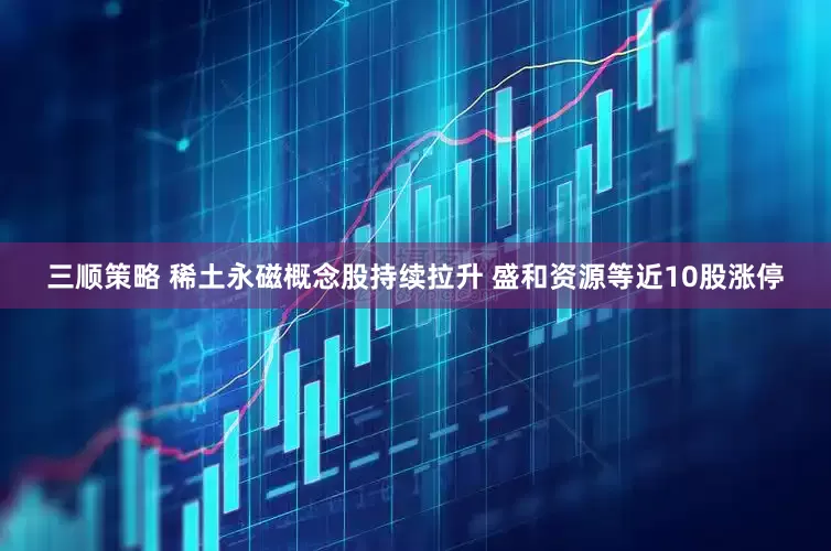 三顺策略 稀土永磁概念股持续拉升 盛和资源等近10股涨停