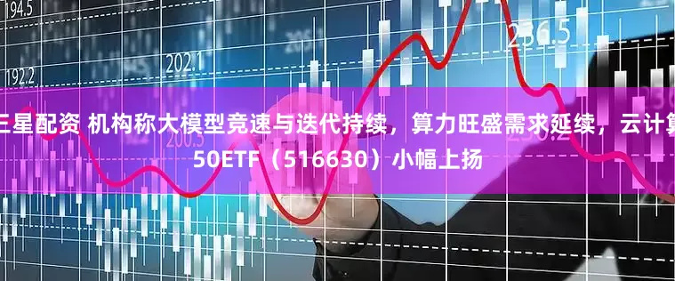 三星配资 机构称大模型竞速与迭代持续，算力旺盛需求延续，云计算50ETF（516630）小幅上扬