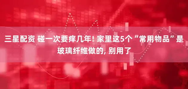 三星配资 碰一次要痒几年! 家里这5个“常用物品”是玻璃纤维做的, 别用了