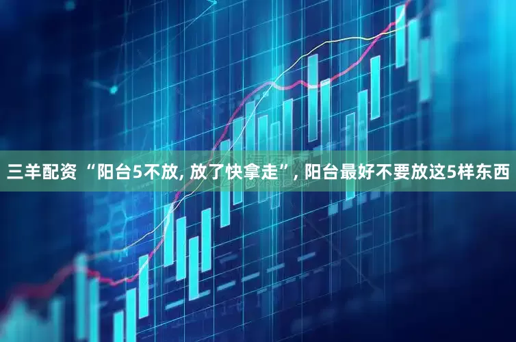 三羊配资 “阳台5不放, 放了快拿走”, 阳台最好不要放这5样东西