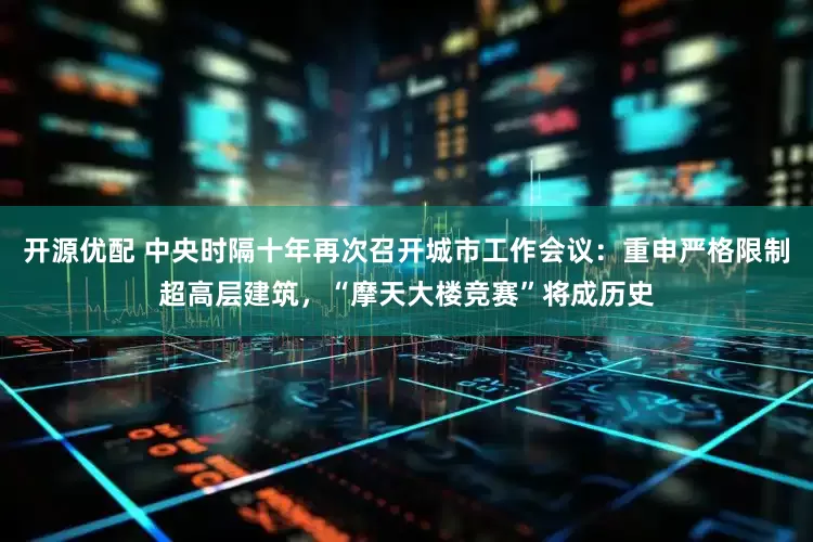 开源优配 中央时隔十年再次召开城市工作会议：重申严格限制超高层建筑，“摩天大楼竞赛”将成历史