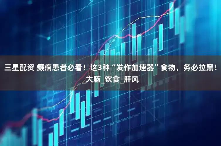 三星配资 癫痫患者必看！这3种“发作加速器”食物，务必拉黑！_大脑_饮食_肝风