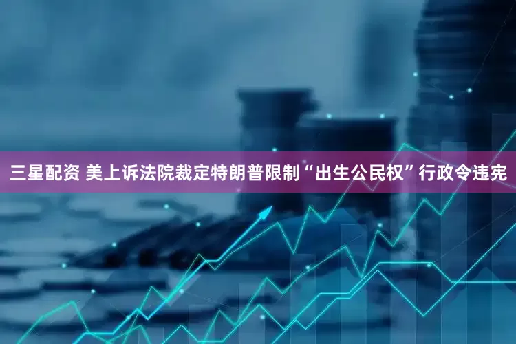 三星配资 美上诉法院裁定特朗普限制“出生公民权”行政令违宪