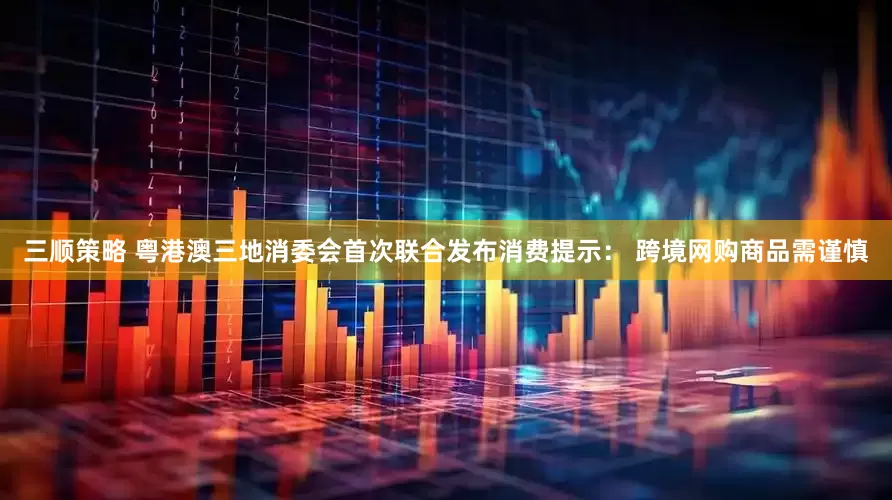 三顺策略 粤港澳三地消委会首次联合发布消费提示： 跨境网购商品需谨慎