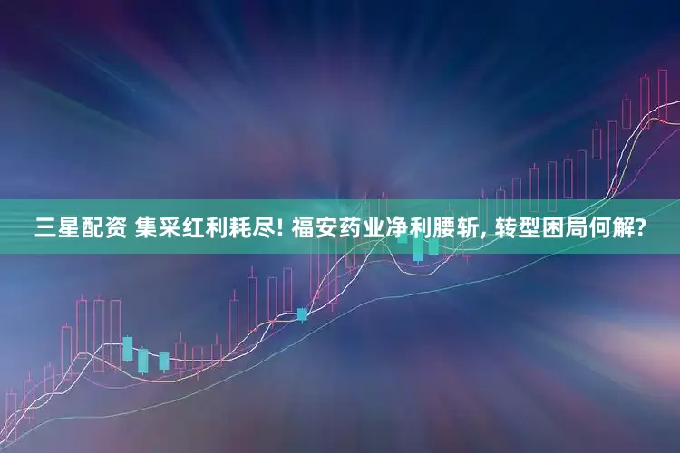 三星配资 集采红利耗尽! 福安药业净利腰斩, 转型困局何解?