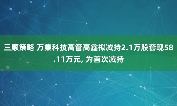 三顺策略 万集科技高管高鑫拟减持2.1万股套现58.11万元, 为首次减持