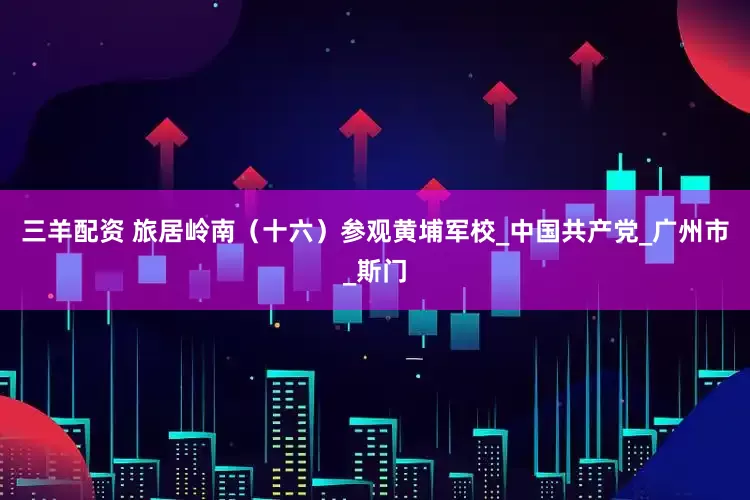 三羊配资 旅居岭南（十六）参观黄埔军校_中国共产党_广州市_斯门