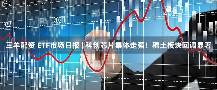 三羊配资 ETF市场日报 | 科创芯片集体走强！稀土板块回调显著