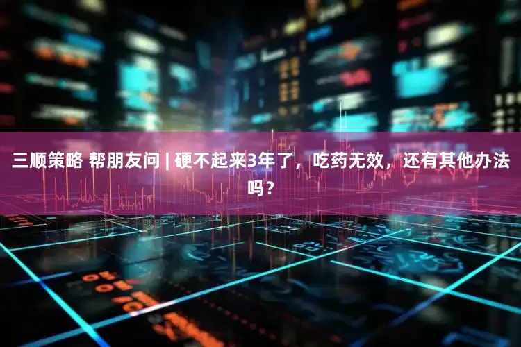 三顺策略 帮朋友问 | 硬不起来3年了，吃药无效，还有其他办法吗？