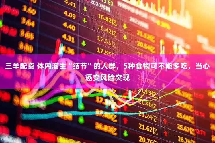 三羊配资 体内滋生“结节”的人群，5种食物可不能多吃，当心癌变风险突现