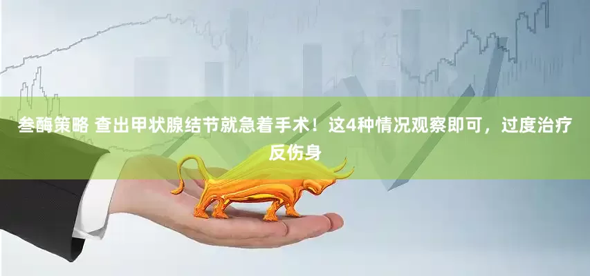 叁酶策略 查出甲状腺结节就急着手术！这4种情况观察即可，过度治疗反伤身