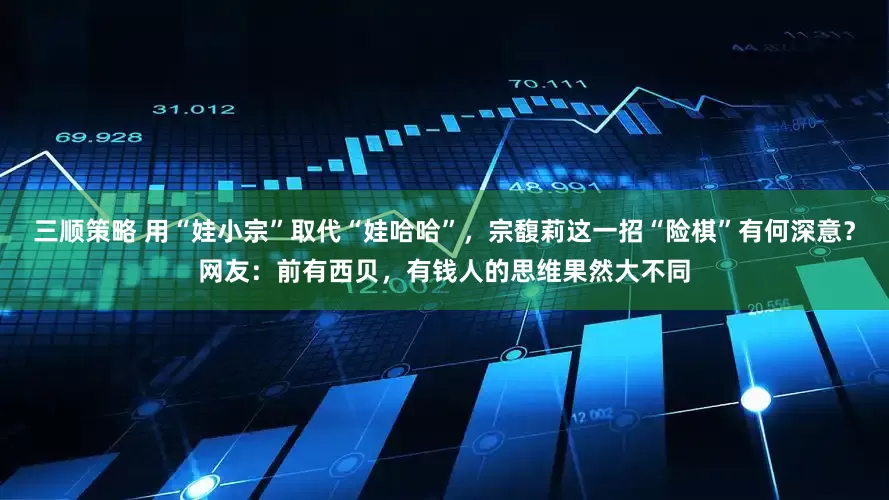 三顺策略 用“娃小宗”取代“娃哈哈”，宗馥莉这一招“险棋”有何深意？网友：前有西贝，有钱人的思维果然大不同