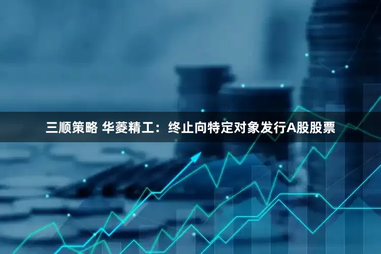 三顺策略 华菱精工：终止向特定对象发行A股股票
