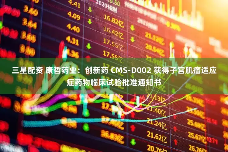 三星配资 康哲药业：创新药 CMS-D002 获得子宫肌瘤适应症药物临床试验批准通知书