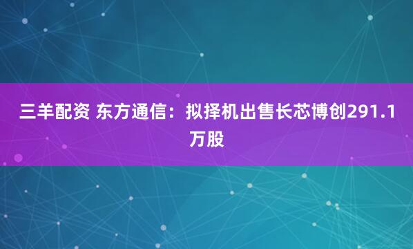 三羊配资 东方通信：拟择机出售长芯博创291.1万股