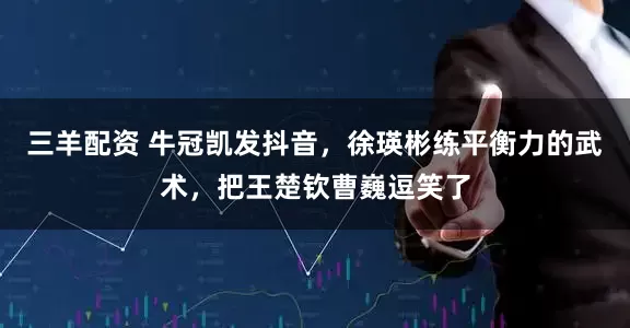 三羊配资 牛冠凯发抖音，徐瑛彬练平衡力的武术，把王楚钦曹巍逗笑了