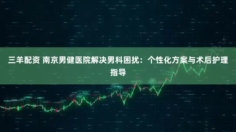 三羊配资 南京男健医院解决男科困扰：个性化方案与术后护理指导