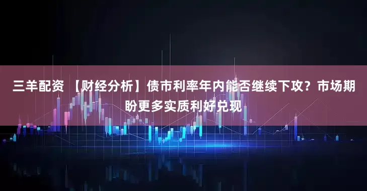 三羊配资 【财经分析】债市利率年内能否继续下攻？市场期盼更多实质利好兑现