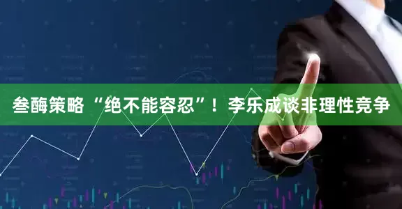 叁酶策略 “绝不能容忍”！李乐成谈非理性竞争
