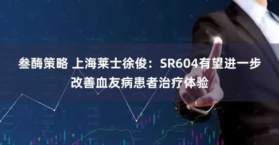 叁酶策略 上海莱士徐俊：SR604有望进一步改善血友病患者治疗体验