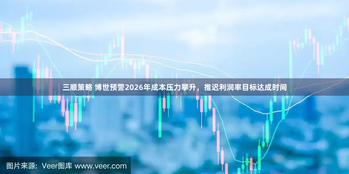 三顺策略 博世预警2026年成本压力攀升，推迟利润率目标达成时间