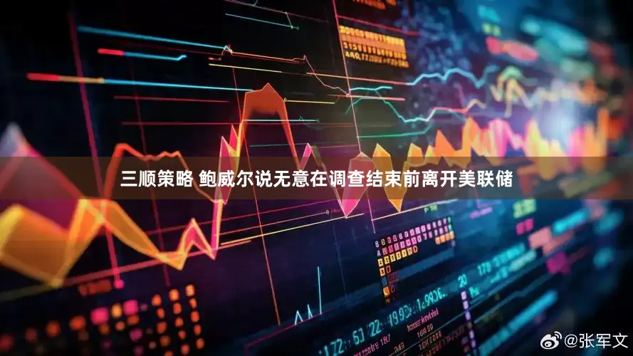 三顺策略 鲍威尔说无意在调查结束前离开美联储