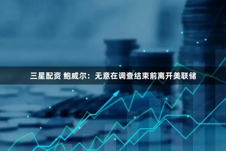 三星配资 鲍威尔：无意在调查结束前离开美联储