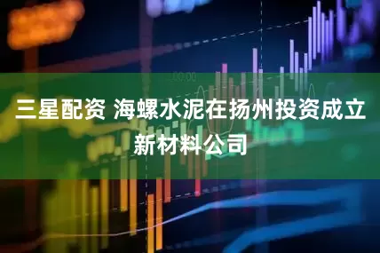 三星配资 海螺水泥在扬州投资成立新材料公司