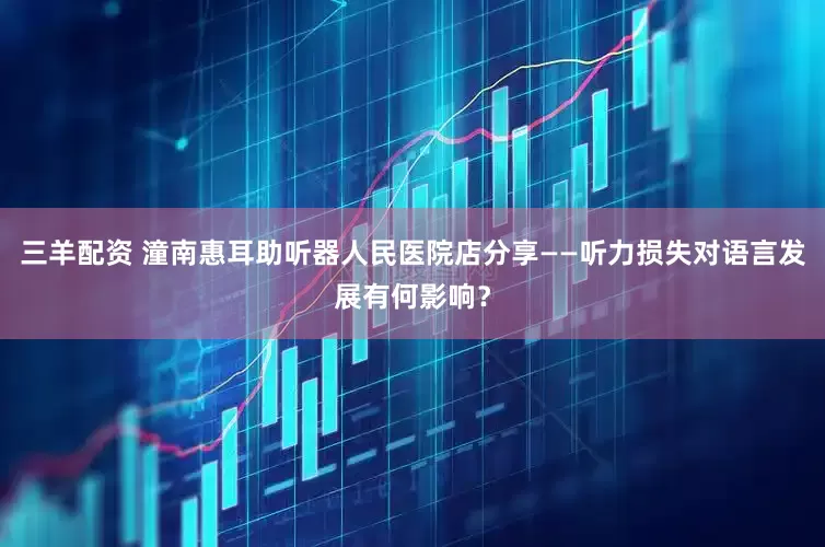 三羊配资 潼南惠耳助听器人民医院店分享——听力损失对语言发展有何影响?