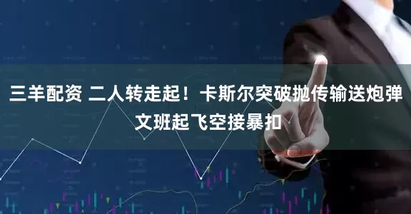 三羊配资 二人转走起！卡斯尔突破抛传输送炮弹 文班起飞空接暴扣