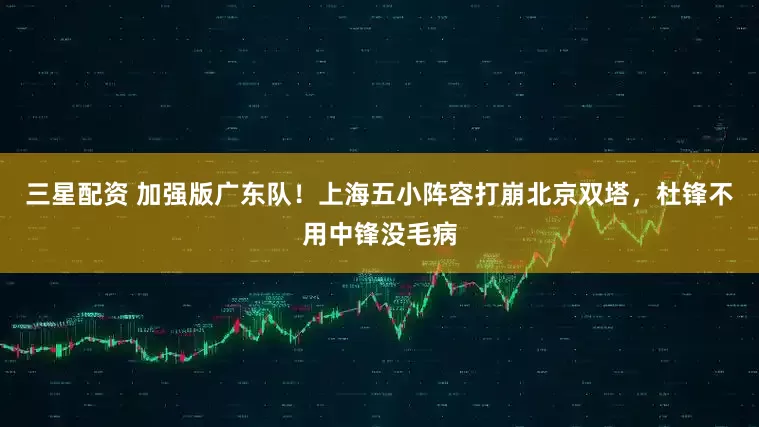 三星配资 加强版广东队！上海五小阵容打崩北京双塔，杜锋不用中锋没毛病